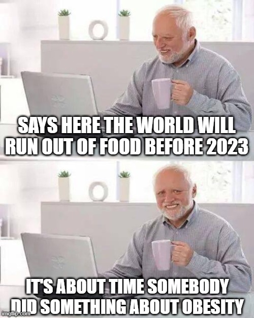 Governments (Left and Right) Around the World are Going to Starve You | SAYS HERE THE WORLD WILL RUN OUT OF FOOD BEFORE 2023; IT'S ABOUT TIME SOMEBODY DID SOMETHING ABOUT OBESITY | image tagged in memes,hide the pain harold,prepare,stockpile,prepper | made w/ Imgflip meme maker