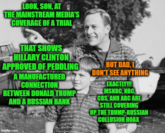 If It Doesn't Fit the False Narrative, You Must Omit | LOOK, SON, AT THE MAINSTREAM MEDIA'S COVERAGE OF A TRIAL; THAT SHOWS HILLARY CLINTON APPROVED OF PEDDLING; BUT DAD, I DON'T SEE ANYTHING; A MANUFACTURED CONNECTION BETWEEN DONALD TRUMP AND A RUSSIAN BANK; EXACTLY!!!  MSNBC, NBC, CBS, AND ABC ARE STILL COVERING UP THE TRUMP-RUSSIAN COLLUSION HOAX | image tagged in look son,hillary clinton,donald trump,russian collusion hoax | made w/ Imgflip meme maker
