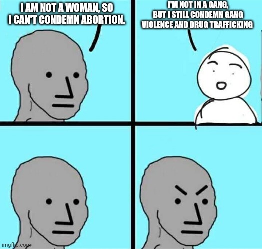 And to 2A haters, you're not a gun owner, but you still want to ban guns | I'M NOT IN A GANG, BUT I STILL CONDEMN GANG VIOLENCE AND DRUG TRAFFICKING; I AM NOT A WOMAN, SO I CAN'T CONDEMN ABORTION. | image tagged in npc meme,abortion,gangs,cognitive dissonance | made w/ Imgflip meme maker
