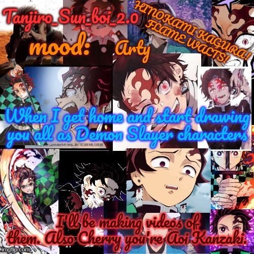 Tanjiro_Sun_boi_2.0's temp ☀ | Arty; When I get home and start drawing you all as Demon Slayer characters; I'll be making videos of them. Also Cherry you're Aoi Kanzaki. | image tagged in tanjiro_sun_boi_2 0's temp | made w/ Imgflip meme maker