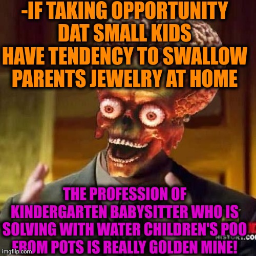 -Finding bills from smelly dirt. | -IF TAKING OPPORTUNITY DAT SMALL KIDS HAVE TENDENCY TO SWALLOW PARENTS JEWELRY AT HOME; THE PROFESSION OF KINDERGARTEN BABYSITTER WHO IS SOLVING WITH WATER CHILDREN'S POO FROM POTS IS REALLY GOLDEN MINE! | image tagged in aliens 6,kindergarten,babysitter,the golden rule,jewelry,toilet humor | made w/ Imgflip meme maker