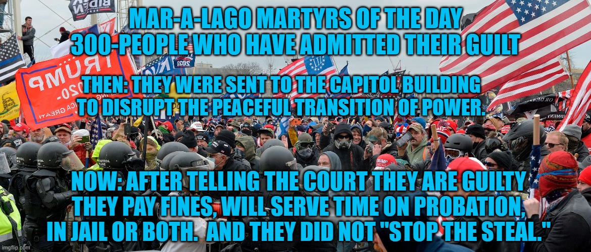 They lost the election, got arrested and now have criminal records. SUCKERS!! | MAR-A-LAGO MARTYRS OF THE DAY
300-PEOPLE WHO HAVE ADMITTED THEIR GUILT; THEN: THEY WERE SENT TO THE CAPITOL BUILDING TO DISRUPT THE PEACEFUL TRANSITION OF POWER. NOW: AFTER TELLING THE COURT THEY ARE GUILTY THEY PAY FINES, WILL SERVE TIME ON PROBATION, IN JAIL OR BOTH.  AND THEY DID NOT "STOP THE STEAL." | image tagged in politics | made w/ Imgflip meme maker