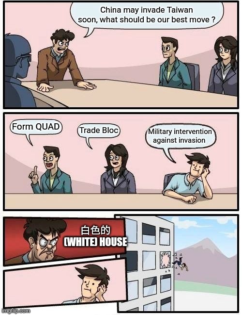 Boardroom Meeting Suggestion | China may invade Taiwan soon, what should be our best move ? Form QUAD; Trade Bloc; Military intervention against invasion; 白色的 (WHITE) HOUSE | image tagged in memes,boardroom meeting suggestion | made w/ Imgflip meme maker