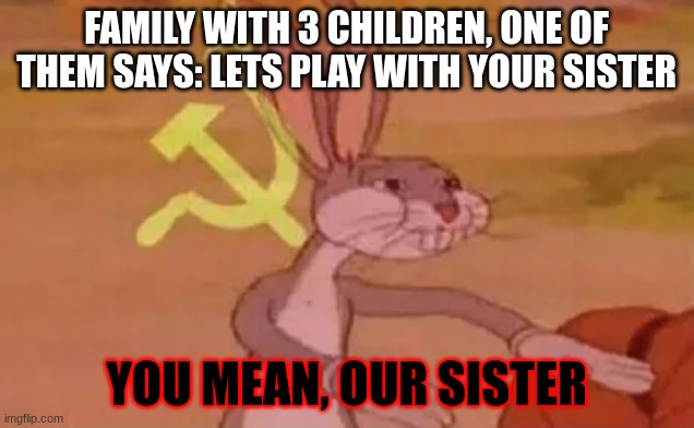 Bugs bunny communist | FAMILY WITH 3 CHILDREN, ONE OF THEM SAYS: LETS PLAY WITH YOUR SISTER; YOU MEAN, OUR SISTER | image tagged in bugs bunny communist | made w/ Imgflip meme maker
