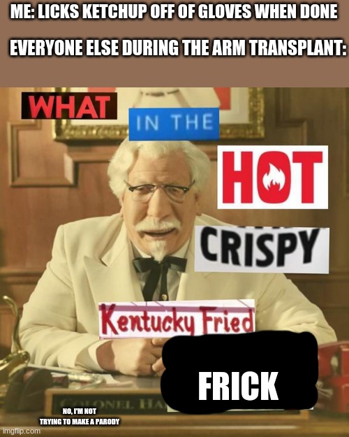 wut | ME: LICKS KETCHUP OFF OF GLOVES WHEN DONE; EVERYONE ELSE DURING THE ARM TRANSPLANT:; FRICK; NO, I'M NOT TRYING TO MAKE A PARODY | image tagged in what in the hot crispy kentucky fried frick | made w/ Imgflip meme maker