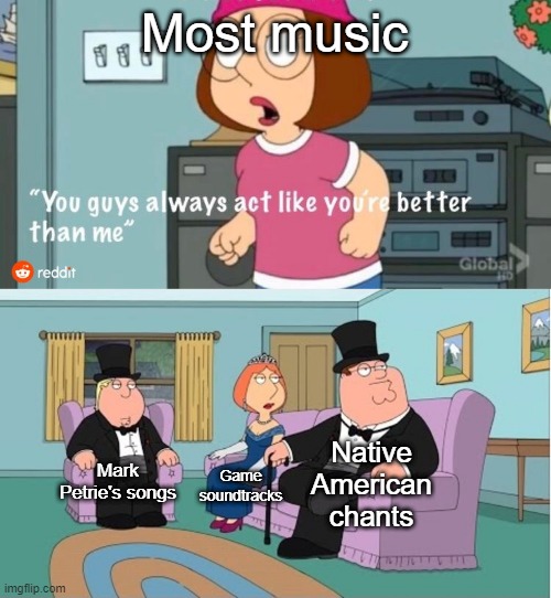 You Guys always act like you're better than me | Most music; Native American chants; Mark Petrie's songs; Game soundtracks | image tagged in you guys always act like you're better than me | made w/ Imgflip meme maker