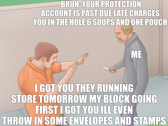 THE COLLECTOR | BRUH  YOUR PROTECTION ACCOUNT IS PAST DUE LATE CHARGES YOU IN THE HOLE 6 SOUPS AND ONE POUCH; ME; I GOT YOU THEY RUNNING STORE TOMORROW MY BLOCK GOING FIRST I GOT YOU ILL EVEN THROW IN SOME ENVELOPES AND STAMPS | image tagged in crazy stabbing,meme | made w/ Imgflip meme maker