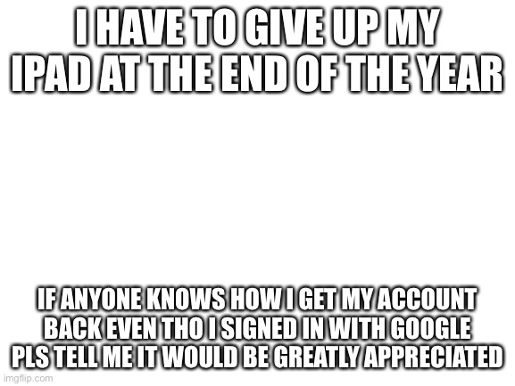 Blank White Template | I HAVE TO GIVE UP MY IPAD AT THE END OF THE YEAR; IF ANYONE KNOWS HOW I GET MY ACCOUNT BACK EVEN THO I SIGNED IN WITH GOOGLE PLS TELL ME IT WOULD BE GREATLY APPRECIATED | image tagged in blank white template | made w/ Imgflip meme maker