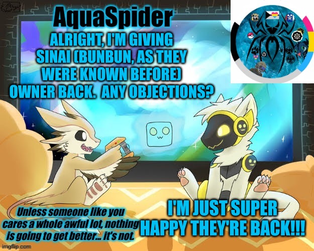 WOO! | ALRIGHT, I'M GIVING SINAI (BUNBUN, AS THEY WERE KNOWN BEFORE) OWNER BACK.  ANY OBJECTIONS? I'M JUST SUPER HAPPY THEY'RE BACK!!! | image tagged in aquaspider's announcement template 1 | made w/ Imgflip meme maker