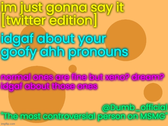 no_watermark | im just gonna say it
[twitter edition]; idgaf about your goofy ahh pronouns; normal ones are fine but xeno? dream?
idgaf about those ones; @Dumb_official
"The most controversial person on MSMG" | image tagged in no_watermark | made w/ Imgflip meme maker