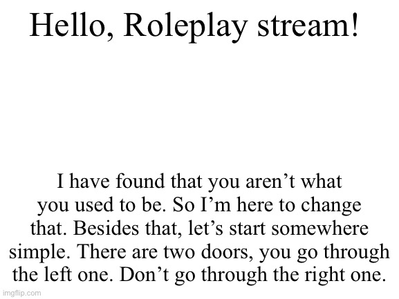 What fun! | Hello, Roleplay stream! I have found that you aren’t what you used to be. So I’m here to change that. Besides that, let’s start somewhere simple. There are two doors, you go through the left one. Don’t go through the right one. | image tagged in blank white template | made w/ Imgflip meme maker