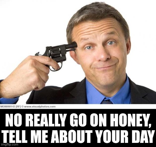 When she goes on about her day | NO REALLY GO ON HONEY, TELL ME ABOUT YOUR DAY | image tagged in gun to head | made w/ Imgflip meme maker