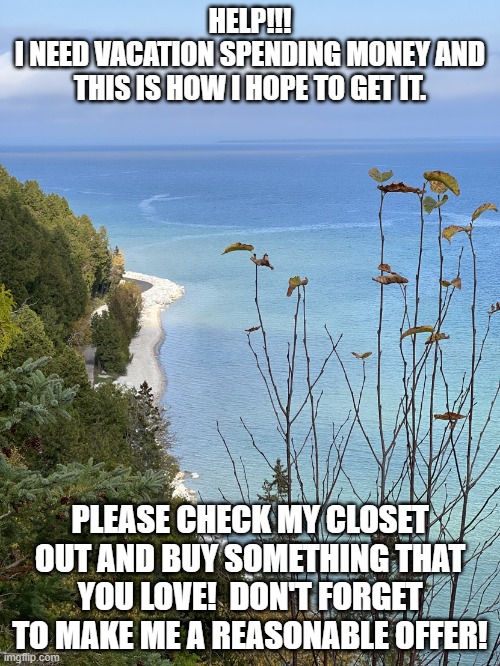 Vacation | HELP!!!
I NEED VACATION SPENDING MONEY AND THIS IS HOW I HOPE TO GET IT. PLEASE CHECK MY CLOSET OUT AND BUY SOMETHING THAT YOU LOVE!  DON'T FORGET TO MAKE ME A REASONABLE OFFER! | image tagged in mackinac island mi | made w/ Imgflip meme maker