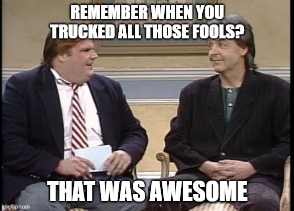 Chris Farley Show | REMEMBER WHEN YOU TRUCKED ALL THOSE FOOLS? THAT WAS AWESOME | image tagged in chris farley show | made w/ Imgflip meme maker