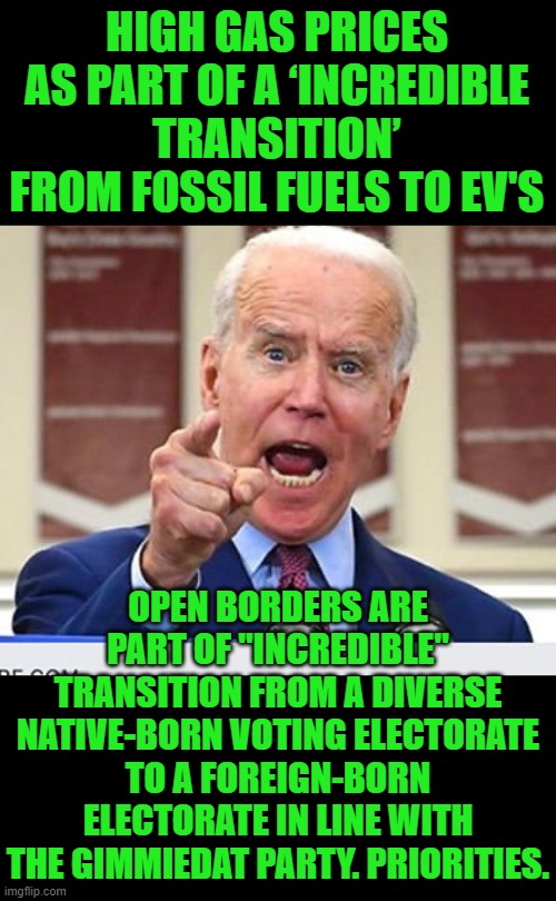 Yep | HIGH GAS PRICES AS PART OF A ‘INCREDIBLE TRANSITION’ FROM FOSSIL FUELS TO EV'S; OPEN BORDERS ARE PART OF "INCREDIBLE" TRANSITION FROM A DIVERSE NATIVE-BORN VOTING ELECTORATE TO A FOREIGN-BORN ELECTORATE IN LINE WITH THE GIMMIEDAT PARTY. PRIORITIES. | image tagged in joe biden no malarkey | made w/ Imgflip meme maker