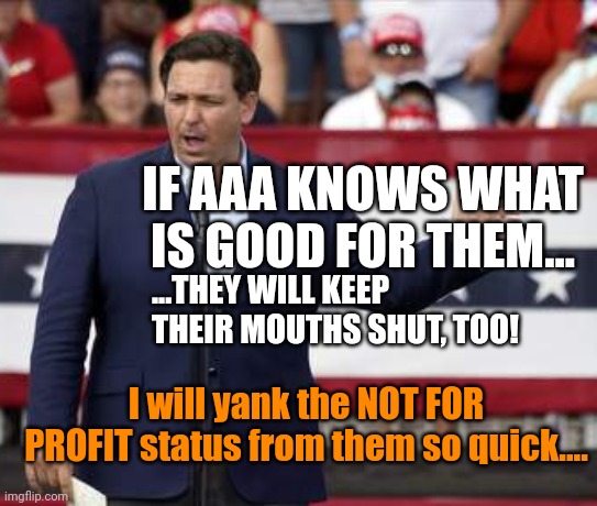 AAA IS HEADQUARTERED ONLY 10 minutes from Disney.. | IF AAA KNOWS WHAT IS GOOD FOR THEM... ...THEY WILL KEEP THEIR MOUTHS SHUT, TOO! I will yank the NOT FOR PROFIT status from them so quick.... | image tagged in governor ron desantis - nazi misogynist | made w/ Imgflip meme maker