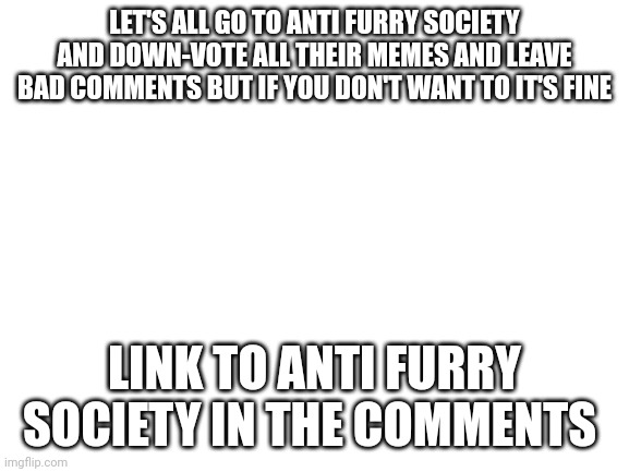 Blank White Template | LET'S ALL GO TO ANTI FURRY SOCIETY AND DOWN-VOTE ALL THEIR MEMES AND LEAVE BAD COMMENTS BUT IF YOU DON'T WANT TO IT'S FINE; LINK TO ANTI FURRY SOCIETY IN THE COMMENTS | image tagged in blank white template | made w/ Imgflip meme maker