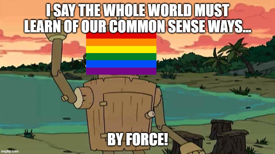 The Alphabet Mafia In A Nutshell | I SAY THE WHOLE WORLD MUST LEARN OF OUR COMMON SENSE WAYS... BY FORCE! | image tagged in bender peace by force,common sense,lgbtq,lgbt | made w/ Imgflip meme maker