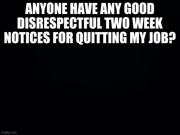 Black background | ANYONE HAVE ANY GOOD DISRESPECTFUL TWO WEEK NOTICES FOR QUITTING MY JOB? | image tagged in black background | made w/ Imgflip meme maker
