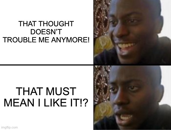 Oh yeah! Oh no... | THAT THOUGHT DOESN’T TROUBLE ME ANYMORE! THAT MUST MEAN I LIKE IT!? | image tagged in oh yeah oh no | made w/ Imgflip meme maker