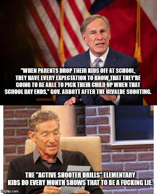 "WHEN PARENTS DROP THEIR KIDS OFF AT SCHOOL, THEY HAVE EVERY EXPECTATION TO KNOW THAT THEY'RE GOING TO BE ABLE TO PICK THEIR CHILD UP WHEN THAT SCHOOL DAY ENDS," GOV. ABBOTT AFTER THE ULVALDE SHOOTING. THE "ACTIVE SHOOTER DRILLS" ELEMENTARY KIDS DO EVERY MONTH SHOWS THAT TO BE A FUCKING LIE. | image tagged in maury povich | made w/ Imgflip meme maker