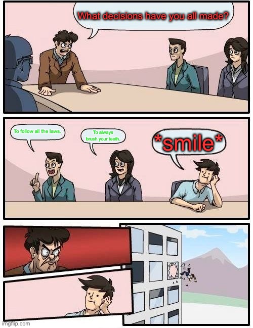 Boardroom Meeting Suggestion |  What decisions have you all made? To follow all the laws. To always brush your teeth. *smile* | image tagged in memes,boardroom meeting suggestion | made w/ Imgflip meme maker
