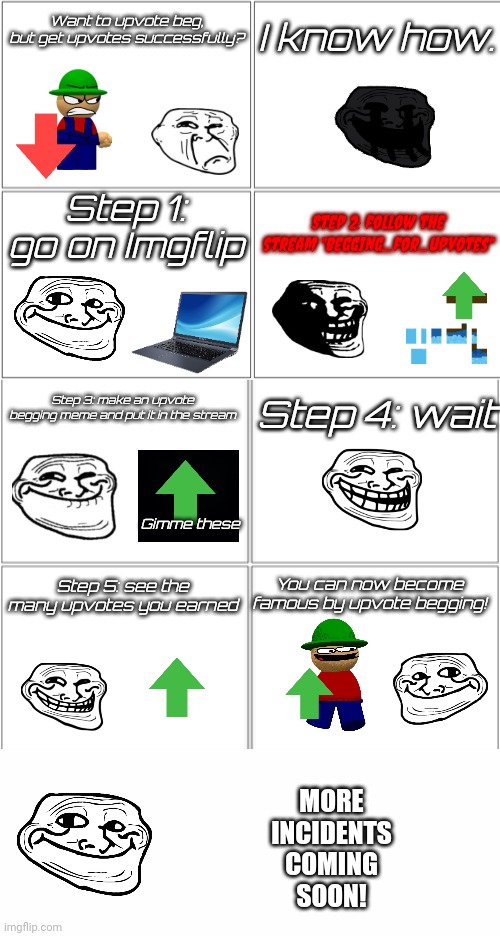 The Earning By Begging Incident | Want to upvote beg, but get upvotes successfully? I know how. Step 1: go on Imgflip; Step 2: follow the stream "begging_for_upvotes"; Step 3: make an upvote begging meme and put it in the stream; Step 4: wait; Gimme these; Step 5: see the many upvotes you earned; You can now become famous by upvote begging! MORE
INCIDENTS
COMING
SOON! | image tagged in blank comic panel 2x4,upvote beggars,upvote party,trollface,epic,streams | made w/ Imgflip meme maker