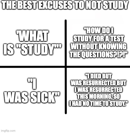 Blank Starter Pack Meme | THE BEST EXCUSES TO NOT STUDY; "HOW DO I STUDY FOR A TEST WITHOUT KNOWING THE QUESTIONS?!?!"; 'WHAT IS "STUDY"'; "I WAS SICK"; "I DIED BUT WAS RESURRECTED BUT I WAS RESURRECTED THIS MORNING, SO I HAD NO TIME TO STUDY." | image tagged in memes,blank starter pack | made w/ Imgflip meme maker