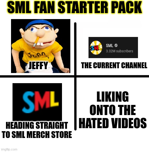 title because yes | SML FAN STARTER PACK; THE CURRENT CHANNEL; JEFFY; LIKING ONTO THE HATED VIDEOS; HEADING STRAIGHT TO SML MERCH STORE | image tagged in memes,blank starter pack | made w/ Imgflip meme maker