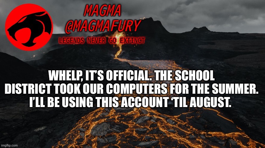 I would like to inquire about using this account to mod over the summer? | WHELP, IT’S OFFICIAL. THE SCHOOL DISTRICT TOOK OUR COMPUTERS FOR THE SUMMER. I’LL BE USING THIS ACCOUNT ‘TIL AUGUST. | image tagged in magma's announcement template 3 0 | made w/ Imgflip meme maker