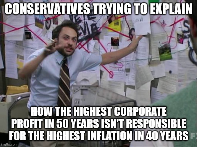 It's because of "policies" | CONSERVATIVES TRYING TO EXPLAIN; HOW THE HIGHEST CORPORATE PROFIT IN 50 YEARS ISN'T RESPONSIBLE FOR THE HIGHEST INFLATION IN 40 YEARS | image tagged in charlie conspiracy always sunny in philidelphia | made w/ Imgflip meme maker