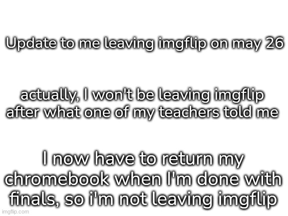Update or something | Update to me leaving imgflip on may 26; actually, I won't be leaving imgflip after what one of my teachers told me; I now have to return my chromebook when I'm done with finals, so i'm not leaving imgflip | image tagged in blank white template,idk,stuff | made w/ Imgflip meme maker