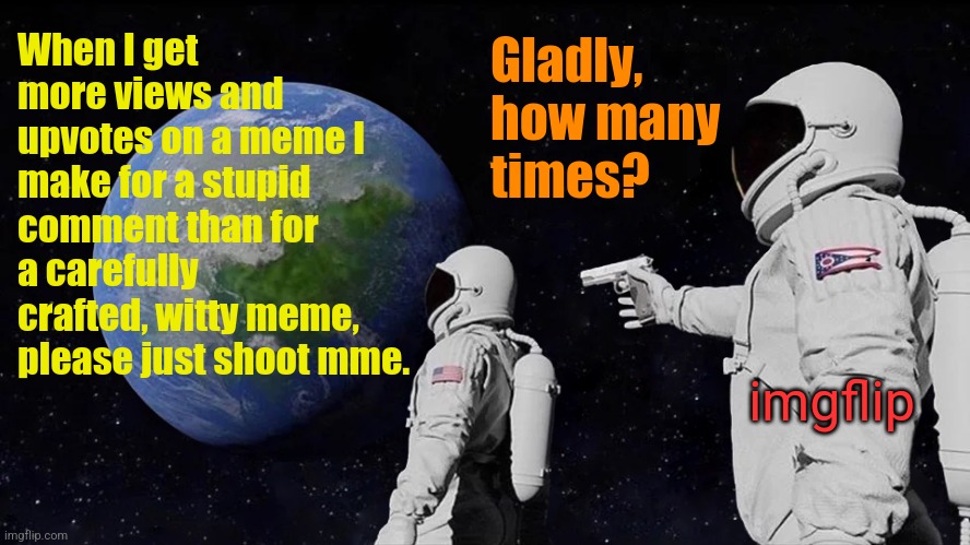 Always Has Been | When I get more views and upvotes on a meme I make for a stupid comment than for a carefully crafted, witty meme, please just shoot mme. Gladly, how many times? imgflip | image tagged in memes,always has been | made w/ Imgflip meme maker