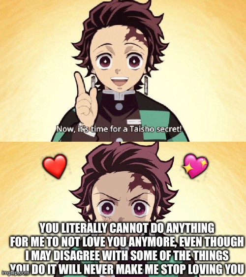 Secret time! | 💖; ❤️; YOU LITERALLY CANNOT DO ANYTHING FOR ME TO NOT LOVE YOU ANYMORE, EVEN THOUGH I MAY DISAGREE WITH SOME OF THE THINGS YOU DO IT WILL NEVER MAKE ME STOP LOVING YOU | image tagged in taisho secret,wholesome | made w/ Imgflip meme maker