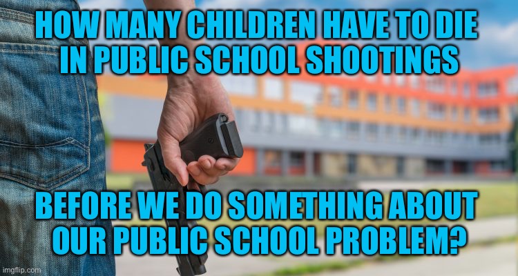How many school shootings did we have when they were shut down? |  HOW MANY CHILDREN HAVE TO DIE 
IN PUBLIC SCHOOL SHOOTINGS; BEFORE WE DO SOMETHING ABOUT 
OUR PUBLIC SCHOOL PROBLEM? | image tagged in school shooting | made w/ Imgflip meme maker