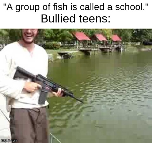 funny | "A group of fish is called a school."; Bullied teens: | image tagged in dank memes,school shooting,funny memes | made w/ Imgflip meme maker