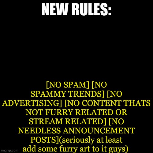 This way we can have a fun and enjoyable experience that is full of furry love and furry culture | [NO SPAM] [NO SPAMMY TRENDS] [NO ADVERTISING] [NO CONTENT THATS NOT FURRY RELATED OR STREAM RELATED] [NO NEEDLESS ANNOUNCEMENT POSTS](seriously at least add some furry art to it guys); NEW RULES: | image tagged in memes,blank transparent square | made w/ Imgflip meme maker