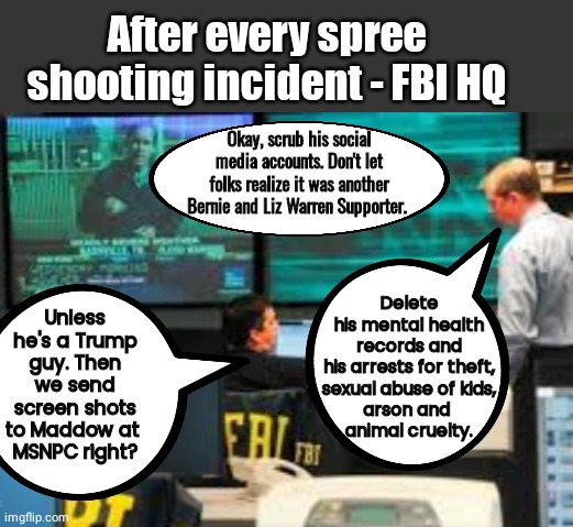 After every mass shooting incident | After every spree shooting incident - FBI HQ; Okay, scrub his social media accounts. Don't let folks realize it was another Bernie and Liz Warren Supporter. Delete his mental health records and his arrests for theft,
 sexual abuse of kids, 
arson and 
animal cruelty. Unless he's a Trump guy. Then we send screen shots to Maddow at 
MSNPC right? | image tagged in grey blank temp | made w/ Imgflip meme maker