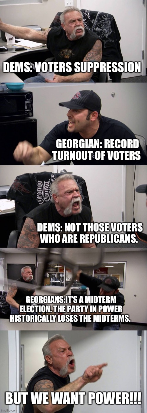 American Chopper Argument | DEMS: VOTERS SUPPRESSION; GEORGIAN: RECORD TURNOUT OF VOTERS; DEMS: NOT THOSE VOTERS WHO ARE REPUBLICANS. GEORGIANS:IT’S A MIDTERM ELECTION. THE PARTY IN POWER HISTORICALLY LOSES THE MIDTERMS. BUT WE WANT POWER!!! | image tagged in memes,american chopper argument | made w/ Imgflip meme maker