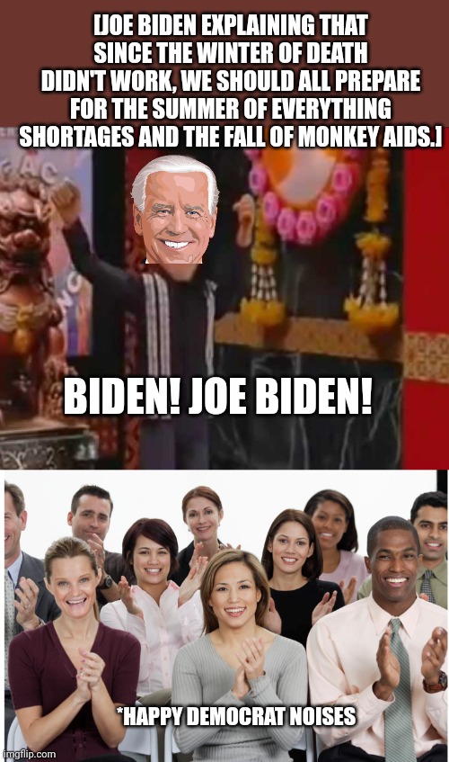  [JOE BIDEN EXPLAINING THAT SINCE THE WINTER OF DEATH DIDN'T WORK, WE SHOULD ALL PREPARE FOR THE SUMMER OF EVERYTHING SHORTAGES AND THE FALL OF MONKEY AIDS.]; BIDEN! JOE BIDEN! *HAPPY DEMOCRAT NOISES | image tagged in people clapping,democrats,joe biden | made w/ Imgflip meme maker