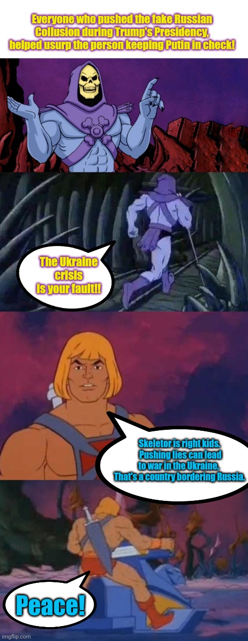 Everyone who pushed the fake Russian Collusion during Trump's Presidency, helped usurp the person keeping Putin in check! The Ukraine crisis is your fault!! Skeletor is right kids.  Pushing lies can lead to war in the Ukraine.  That's a country bordering Russia. Peace! | image tagged in he man skeleton advices,he-man | made w/ Imgflip meme maker