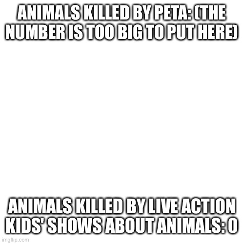 Blank Transparent Square Meme | ANIMALS KILLED BY PETA: (THE NUMBER IS TOO BIG TO PUT HERE); ANIMALS KILLED BY LIVE ACTION KIDS' SHOWS ABOUT ANIMALS: 0 | image tagged in memes,blank transparent square | made w/ Imgflip meme maker