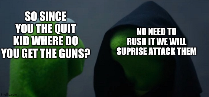 kermit has gun | NO NEED TO RUSH IT WE WILL SUPRISE ATTACK THEM; SO SINCE YOU THE QUIT KID WHERE DO YOU GET THE GUNS? | image tagged in memes,evil kermit,guns,kermit me to me,kermit dark side | made w/ Imgflip meme maker