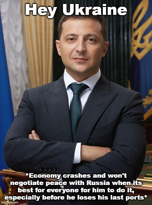 Zelensky is a stand up guy, but this is a suicide mission. If Ukraine goes landlocked, and Putin rejects peace they may offer... | Hey Ukraine; *Economy crashes and won't negotiate peace with Russia when its best for everyone for him to do it, especially before he loses his last ports* | image tagged in volodymyr zelensky,war | made w/ Imgflip meme maker