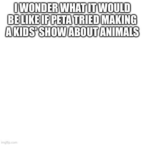 Blank Transparent Square | I WONDER WHAT IT WOULD BE LIKE IF PETA TRIED MAKING A KIDS' SHOW ABOUT ANIMALS | image tagged in memes,blank transparent square | made w/ Imgflip meme maker