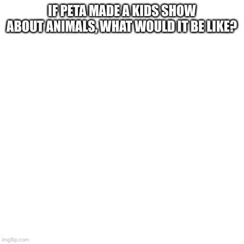 I want some answers | IF PETA MADE A KIDS SHOW ABOUT ANIMALS, WHAT WOULD IT BE LIKE? | image tagged in memes,blank transparent square | made w/ Imgflip meme maker