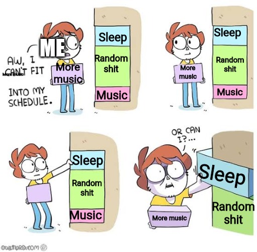 Schedule meme | Sleep; Sleep; ME; Random shit; Random shit; More music; More music; More music; Music; Music; Sleep; Sleep; Random shit; Random shit; Music; More music | image tagged in schedule meme | made w/ Imgflip meme maker