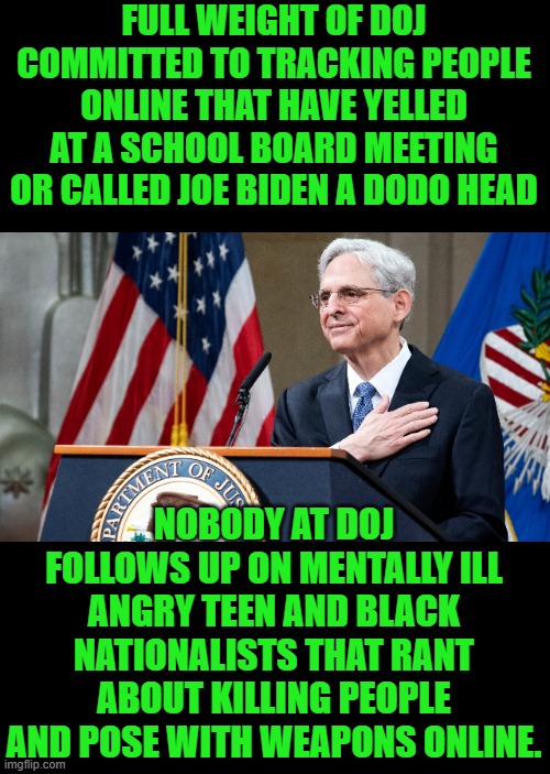 yep | FULL WEIGHT OF DOJ COMMITTED TO TRACKING PEOPLE ONLINE THAT HAVE YELLED AT A SCHOOL BOARD MEETING OR CALLED JOE BIDEN A DODO HEAD; NOBODY AT DOJ FOLLOWS UP ON MENTALLY ILL ANGRY TEEN AND BLACK NATIONALISTS THAT RANT ABOUT KILLING PEOPLE AND POSE WITH WEAPONS ONLINE. | image tagged in attorney general merrick garland | made w/ Imgflip meme maker