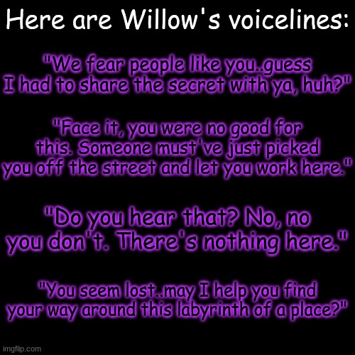 she has some attitude- (haha she made pun lel) | Here are Willow's voicelines:; "We fear people like you..guess I had to share the secret with ya, huh?"; "Face it, you were no good for this. Someone must've just picked you off the street and let you work here."; "Do you hear that? No, no you don't. There's nothing here."; "You seem lost..may I help you find your way around this labyrinth of a place?" | image tagged in blank transparent square | made w/ Imgflip meme maker