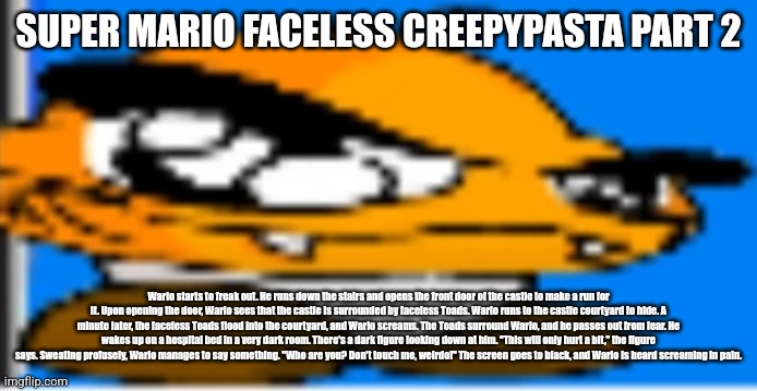 Goompa | SUPER MARIO FACELESS CREEPYPASTA PART 2; Wario starts to freak out. He runs down the stairs and opens the front door of the castle to make a run for it. Upon opening the door, Wario sees that the castle is surrounded by faceless Toads. Wario runs to the castle courtyard to hide. A minute later, the faceless Toads flood into the courtyard, and Wario screams. The Toads surround Wario, and he passes out from fear. He wakes up on a hospital bed in a very dark room. There's a dark figure looking down at him. "This will only hurt a bit," the figure says. Sweating profusely, Wario manages to say something. "Who are you? Don't touch me, weirdo!" The screen goes to black, and Wario is heard screaming in pain. | image tagged in goompa | made w/ Imgflip meme maker